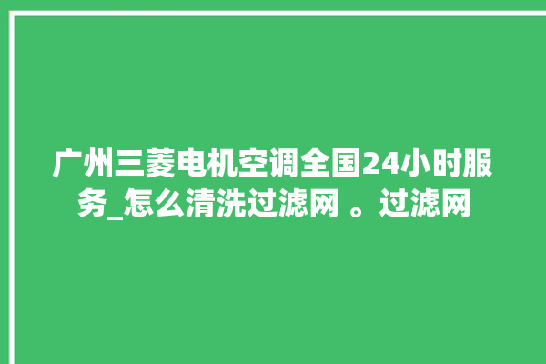 广州三菱电机空调全国24小时服务_怎么清洗过滤网 。过滤网