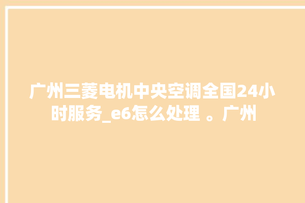 广州三菱电机中央空调全国24小时服务_e6怎么处理 。广州