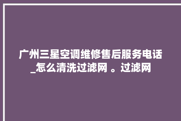 广州三星空调维修售后服务电话_怎么清洗过滤网 。过滤网