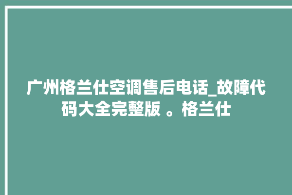 广州格兰仕空调售后电话_故障代码大全完整版 。格兰仕