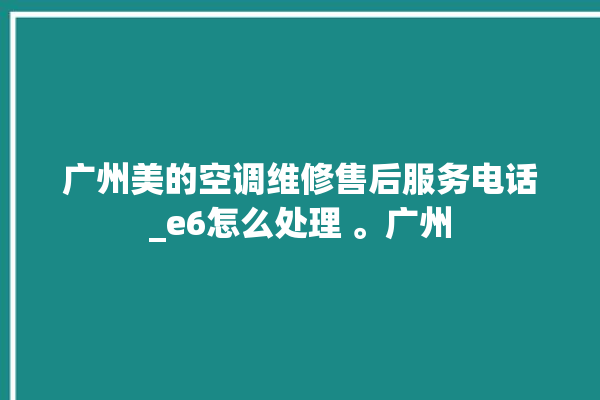 广州美的空调维修售后服务电话_e6怎么处理 。广州