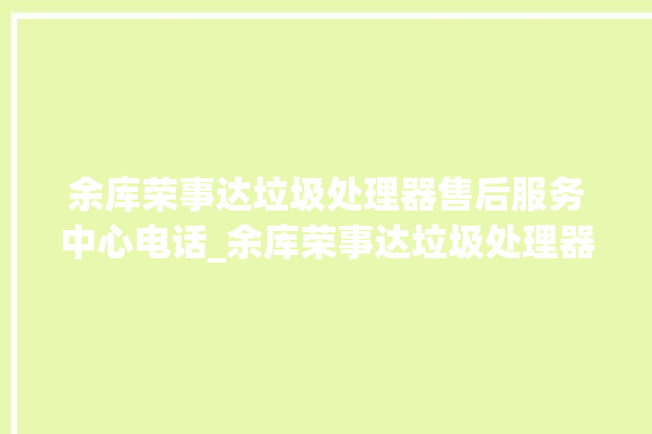 余库荣事达垃圾处理器售后服务中心电话_余库荣事达垃圾处理器说明书 。处理器