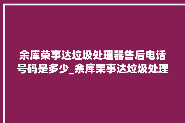 余库荣事达垃圾处理器售后电话号码是多少_余库荣事达垃圾处理器有必要买吗 。处理器