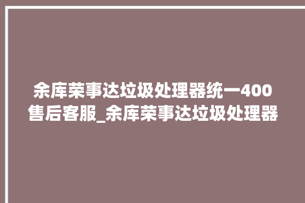 余库荣事达垃圾处理器统一400售后客服_余库荣事达垃圾处理器价格是多少钱 。处理器