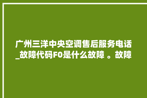 广州三洋中央空调售后服务电话_故障代码F0是什么故障 。故障