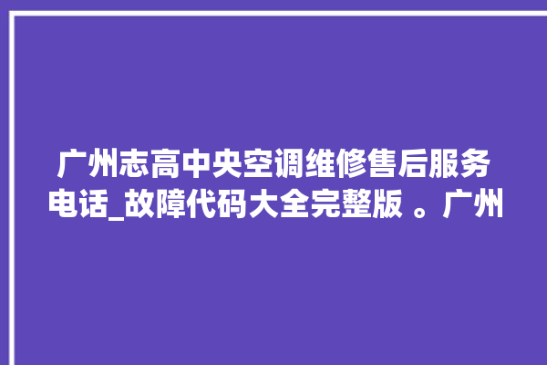 广州志高中央空调维修售后服务电话_故障代码大全完整版 。广州