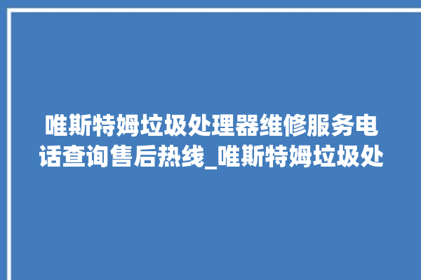 唯斯特姆垃圾处理器维修服务电话查询售后热线_唯斯特姆垃圾处理器说明书 。斯特