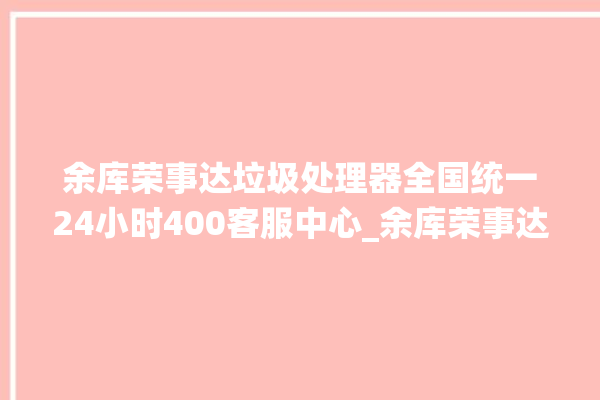 余库荣事达垃圾处理器全国统一24小时400客服中心_余库荣事达垃圾处理器忽然不转了 。处理器