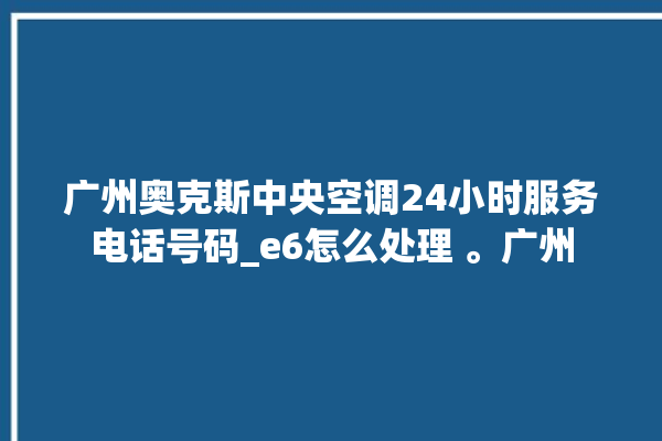 广州奥克斯中央空调24小时服务电话号码_e6怎么处理 。广州