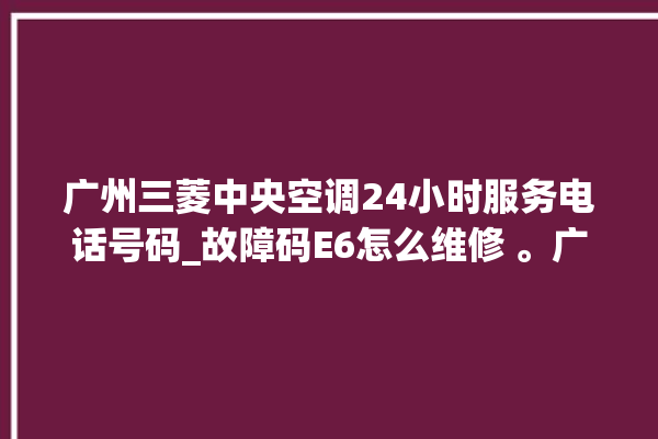 广州三菱中央空调24小时服务电话号码_故障码E6怎么维修 。广州