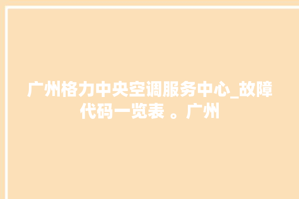 广州格力中央空调服务中心_故障代码一览表 。广州