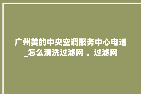 广州美的中央空调服务中心电话_怎么清洗过滤网 。过滤网