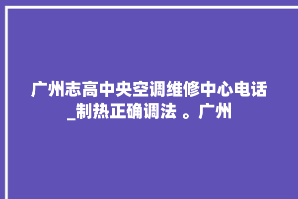 广州志高中央空调维修中心电话_制热正确调法 。广州