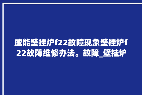 威能壁挂炉f22故障现象壁挂炉f22故障维修办法。故障_壁挂炉