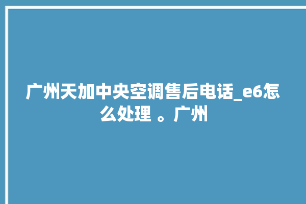 广州天加中央空调售后电话_e6怎么处理 。广州