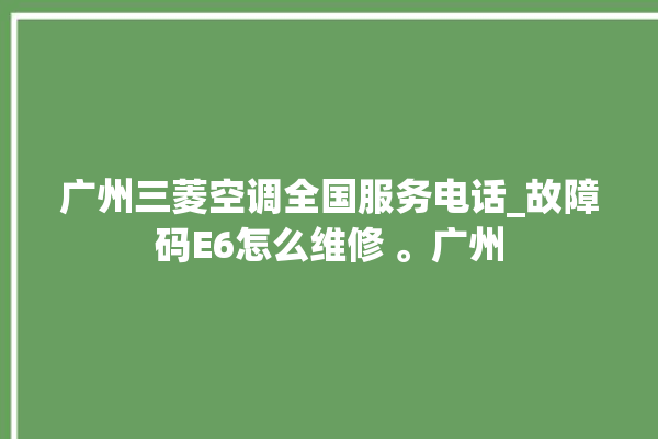 广州三菱空调全国服务电话_故障码E6怎么维修 。广州