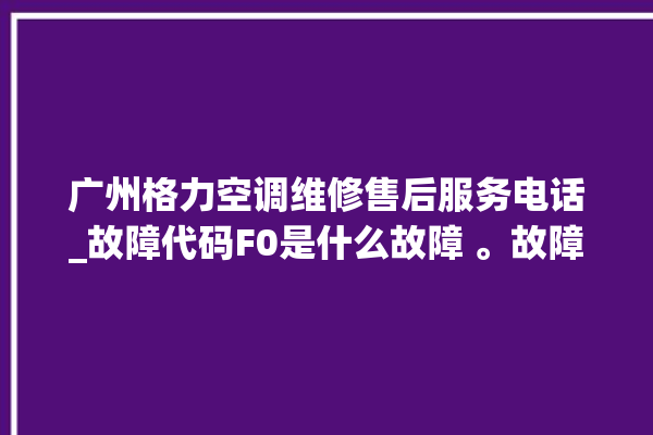 广州格力空调维修售后服务电话_故障代码F0是什么故障 。故障