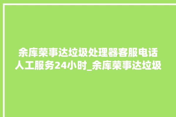 余库荣事达垃圾处理器客服电话人工服务24小时_余库荣事达垃圾处理器说明书 。处理器