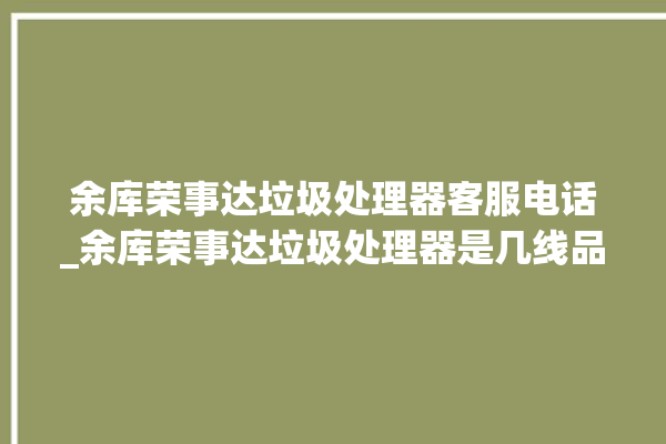 余库荣事达垃圾处理器客服电话_余库荣事达垃圾处理器是几线品牌 。处理器