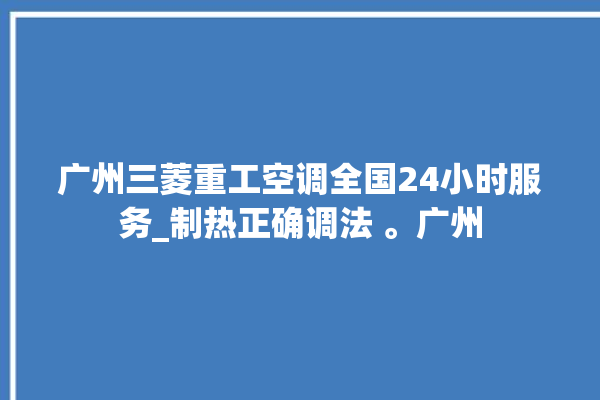 广州三菱重工空调全国24小时服务_制热正确调法 。广州