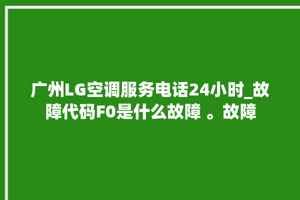 广州LG空调服务电话24小时_故障代码F0是什么故障 。故障