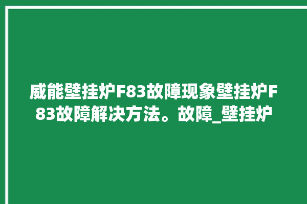 威能壁挂炉F83故障现象壁挂炉F83故障解决方法。故障_壁挂炉