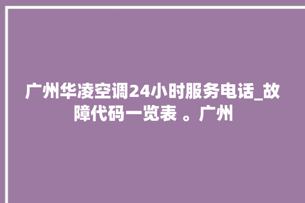 广州华凌空调24小时服务电话_故障代码一览表 。广州