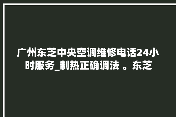 广州东芝中央空调维修电话24小时服务_制热正确调法 。东芝