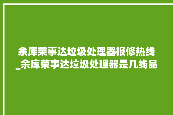 余库荣事达垃圾处理器报修热线_余库荣事达垃圾处理器是几线品牌 。处理器