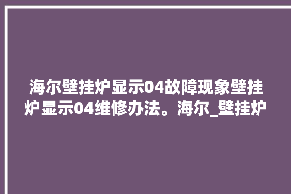 海尔壁挂炉显示04故障现象壁挂炉显示04维修办法。海尔_壁挂炉