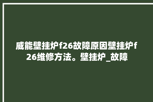 威能壁挂炉f26故障原因壁挂炉f26维修方法。壁挂炉_故障