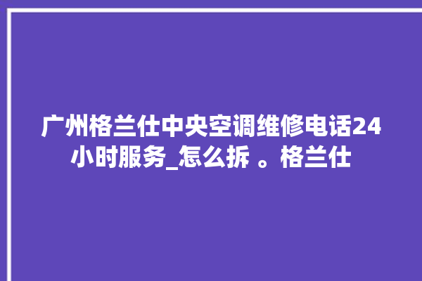 广州格兰仕中央空调维修电话24小时服务_怎么拆 。格兰仕