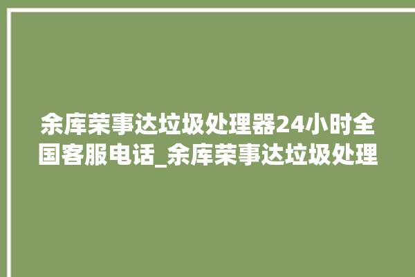 余库荣事达垃圾处理器24小时全国客服电话_余库荣事达垃圾处理器有必要买吗 。处理器