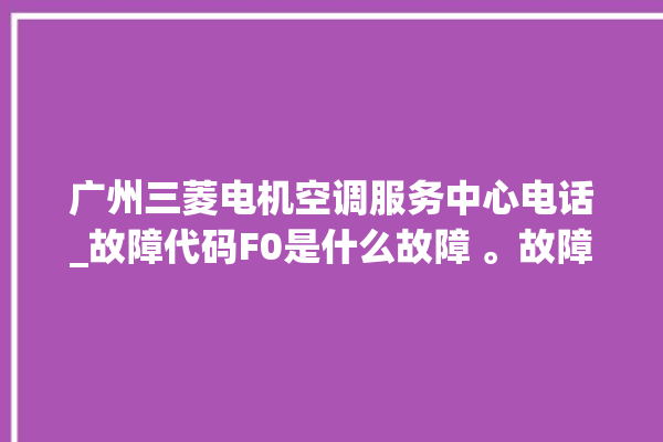 广州三菱电机空调服务中心电话_故障代码F0是什么故障 。故障