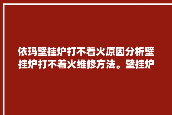 依玛壁挂炉打不着火原因分析壁挂炉打不着火维修方法。壁挂炉_原因