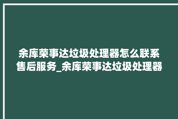 余库荣事达垃圾处理器怎么联系售后服务_余库荣事达垃圾处理器自动进水功能 。处理器