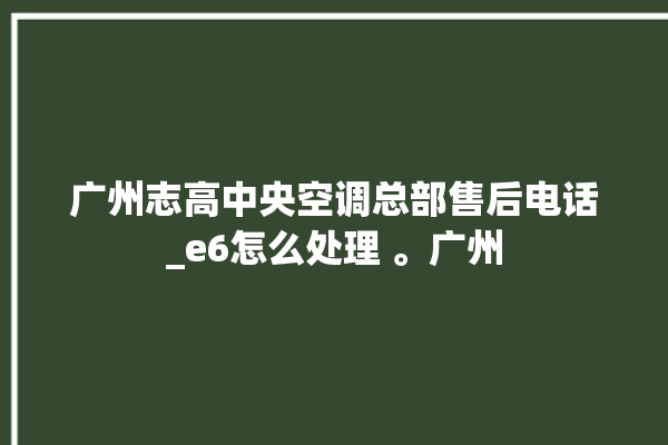 广州志高中央空调总部售后电话_e6怎么处理 。广州