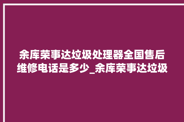 余库荣事达垃圾处理器全国售后维修电话是多少_余库荣事达垃圾处理器是几线品牌 。处理器