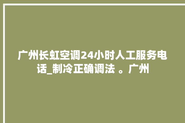 广州长虹空调24小时人工服务电话_制冷正确调法 。广州