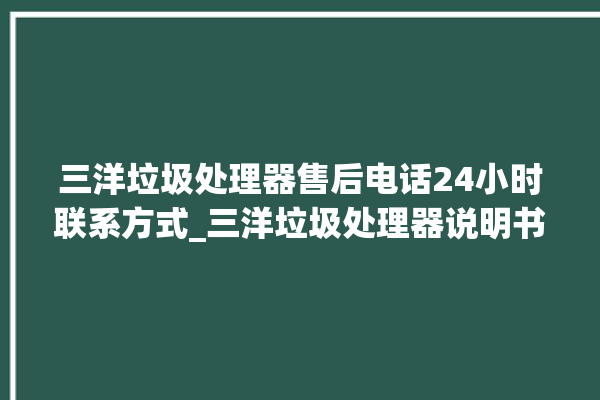 三洋垃圾处理器售后电话24小时联系方式_三洋垃圾处理器说明书 。处理器