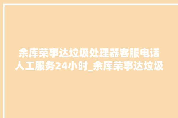 余库荣事达垃圾处理器客服电话人工服务24小时_余库荣事达垃圾处理器常见故障 。处理器