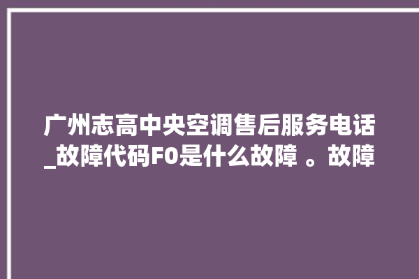 广州志高中央空调售后服务电话_故障代码F0是什么故障 。故障