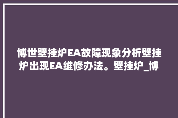 博世壁挂炉EA故障现象分析壁挂炉出现EA维修办法。壁挂炉_博世