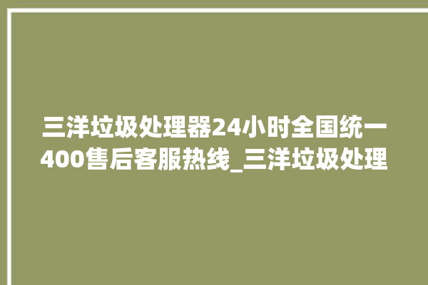 三洋垃圾处理器24小时全国统一400售后客服热线_三洋垃圾处理器复位开关在哪里 。处理器