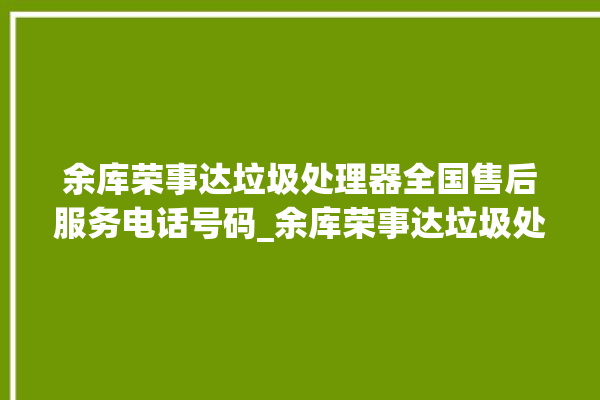 余库荣事达垃圾处理器全国售后服务电话号码_余库荣事达垃圾处理器价格是多少钱 。处理器