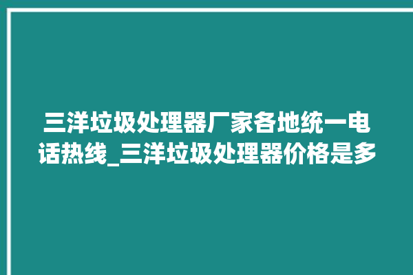 三洋垃圾处理器厂家各地统一电话热线_三洋垃圾处理器价格是多少钱 。处理器