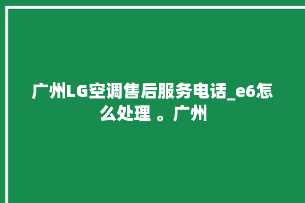 广州LG空调售后服务电话_e6怎么处理 。广州