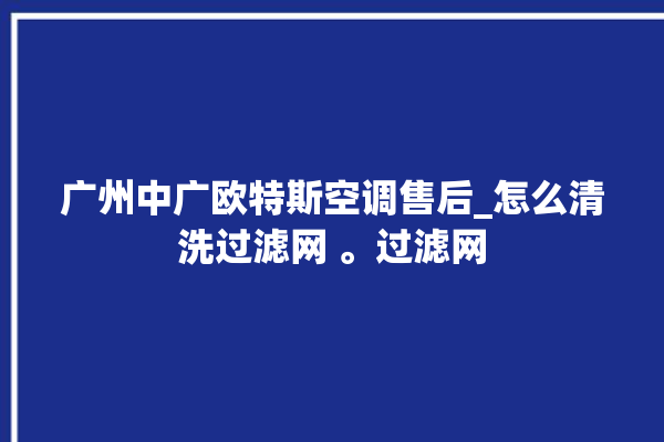 广州中广欧特斯空调售后_怎么清洗过滤网 。过滤网