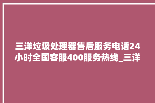 三洋垃圾处理器售后服务电话24小时全国客服400服务热线_三洋垃圾处理器有必要买吗 。处理器