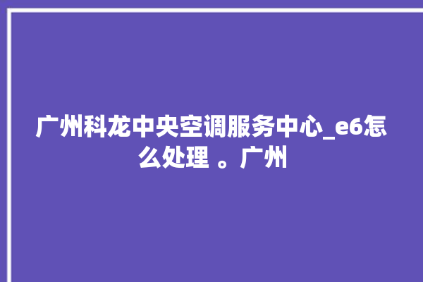 广州科龙中央空调服务中心_e6怎么处理 。广州